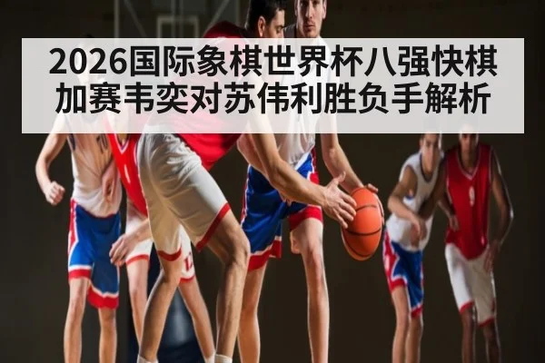 2026国际象棋世界杯八强快棋加赛韦奕对苏伟利胜负手解析