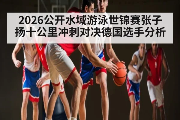 2026公开水域游泳世锦赛张子扬十公里冲刺对决德国选手分析